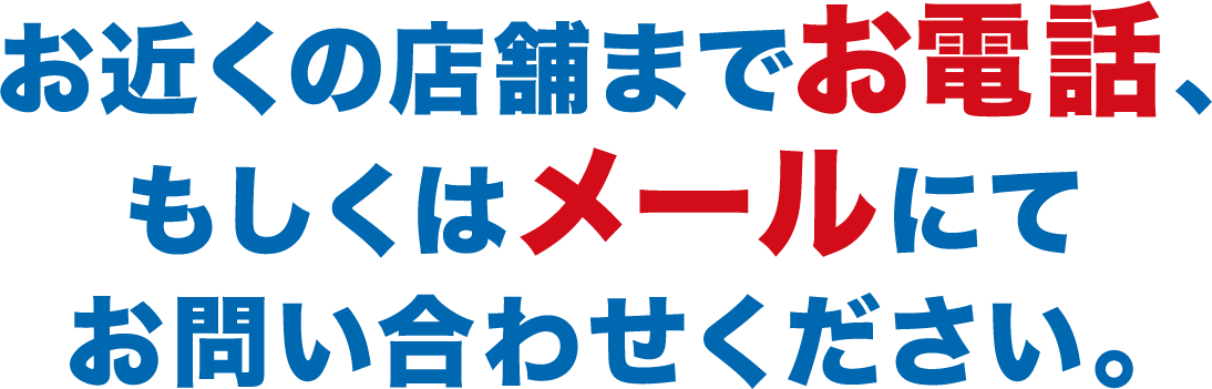 お近くの店舗までお電話、もしくはメールにてお問い合わせください。