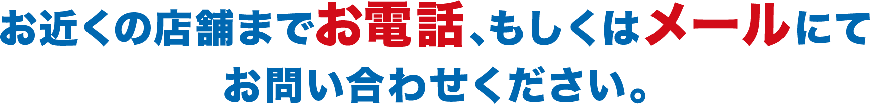 お近くの店舗までお電話、もしくはメールにてお問い合わせください。